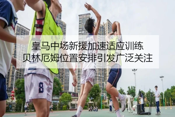 皇马中场新援加速适应训练 贝林厄姆位置安排引发广泛关注