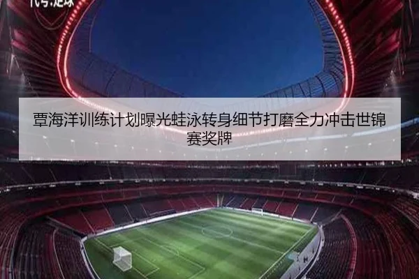 覃海洋训练计划曝光蛙泳转身细节打磨全力冲击世锦赛奖牌