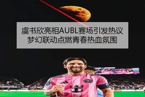 虞书欣亮相AUBL赛场引发热议 梦幻联动点燃青春热血氛围
